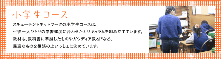 小学生コーススチューデントネットワークの小学生コースは、生徒一人ひとりの学習進度に合わせたカリキュラムを組み立てています。教材も、教科書に準拠したものやガウディア教材※など、最適なものを相談の上いっしょに決めています。