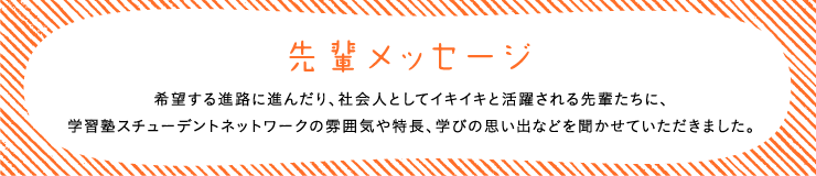 先輩メッセージ希望する進路に進んだり、社会人としてイキイキと活躍される先輩たちに、学習塾スチューデントネットワークの雰囲気や特長、学びの思い出などを聞かせていただきました。